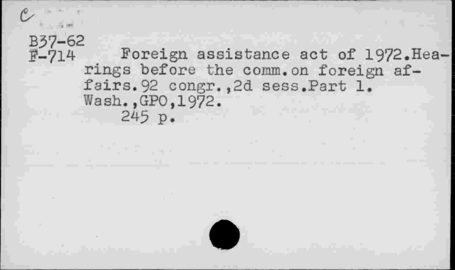 ﻿B57-62
F-714 Foreign assistance act of 1972.Hea rings before the comm.on foreign affairs.92 congr.,2d sess.Part 1.
Wash.,GPO,1972.
245 p.